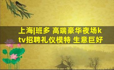 上海|班多 高端豪华夜场ktv招聘礼仪模特 生意巨好